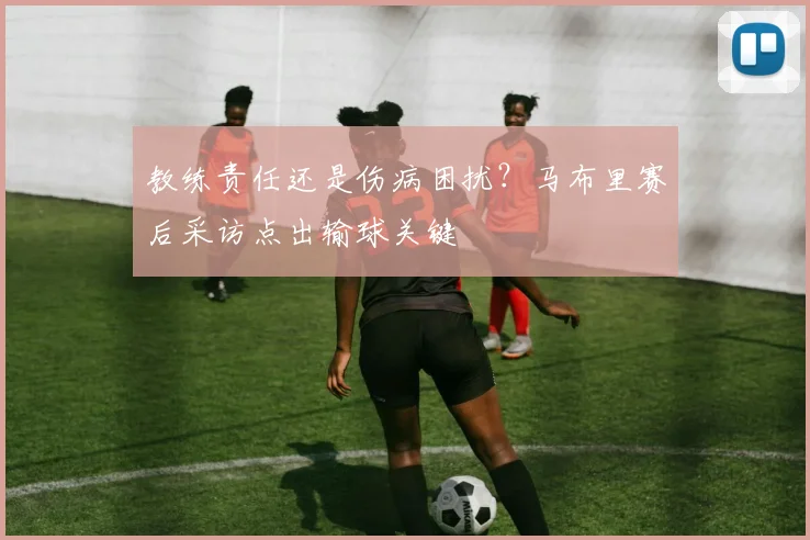 教练责任还是伤病困扰？马布里赛后采访点出输球关键