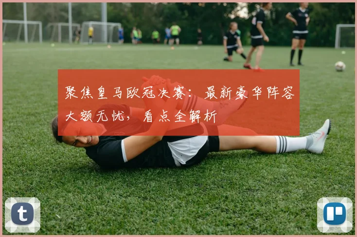 聚焦皇马欧冠决赛：最新豪华阵容大额无忧，看点全解析