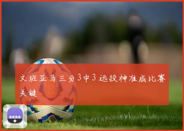 文班亚马三分3中3 远投神准成比赛关键