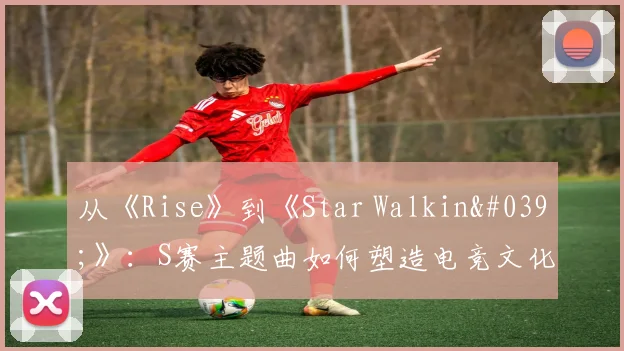 从《Rise》到《Star Walkin'》：S赛主题曲如何塑造电竞文化