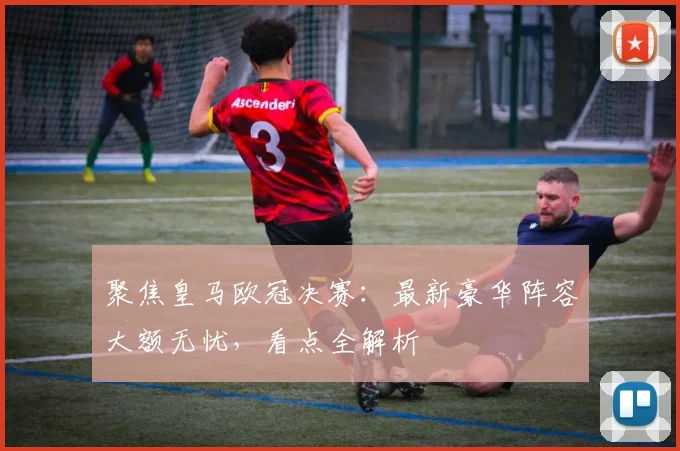 聚焦皇马欧冠决赛：最新豪华阵容大额无忧，看点全解析