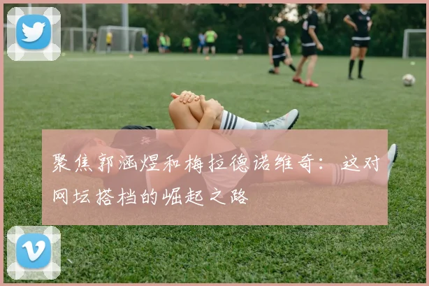 聚焦郭涵煜和梅拉德诺维奇：这对网坛搭档的崛起之路