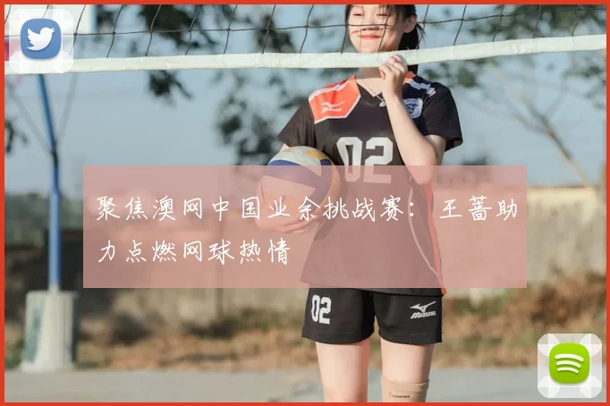 聚焦澳网中国业余挑战赛：王蔷助力点燃网球热情